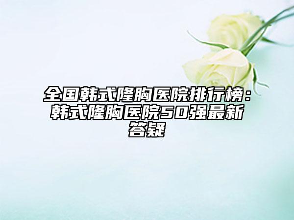 全国韩式隆胸医院排行榜：韩式隆胸医院50强最新答疑