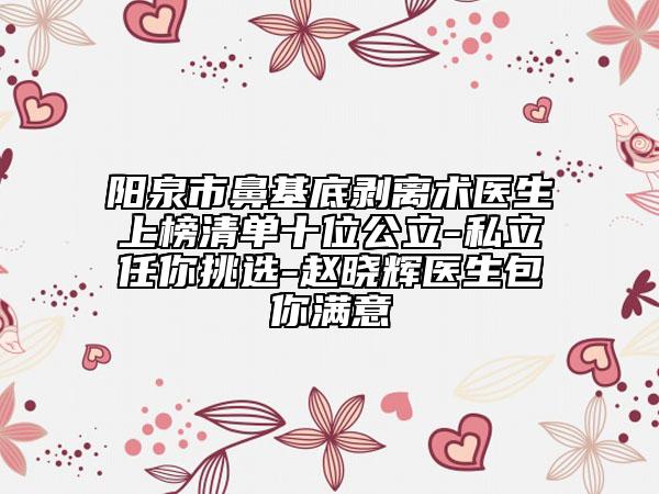阳泉市鼻基底剥离术医生上榜清单十位公立-私立任你挑选-赵晓辉医生包你满意