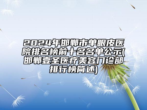 2024年邯郸市单眼皮医院排名榜前十名名单公示(邯郸壹圣医疗美容门诊部排行榜简述)