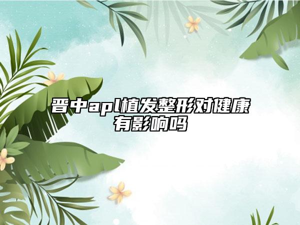 晋中apl植发整形对健康有影响吗