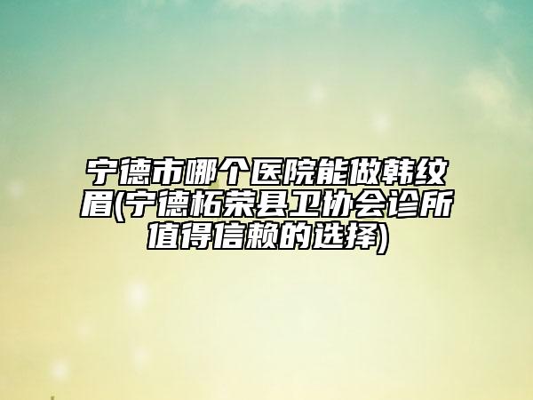 宁德市哪个医院能做韩纹眉(宁德柘荣县卫协会诊所值得信赖的选择)