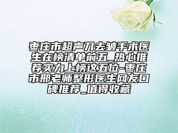 枣庄市超声刀去皱手术医生在榜清单前五_热心推荐实力上榜这五位-枣庄市邢老师整形医生网友口碑推荐_值得收藏