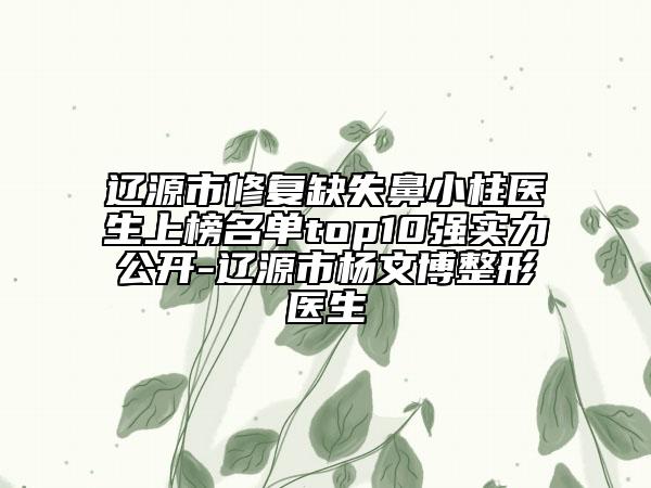 辽源市修复缺失鼻小柱医生上榜名单top10强实力公开-辽源市杨文博整形医生