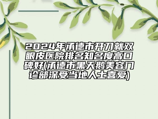 2024年承德市开刀就双眼皮医院排名知名度高口碑好(承德市黑天鹅美容门诊部深受当地人士喜爱)