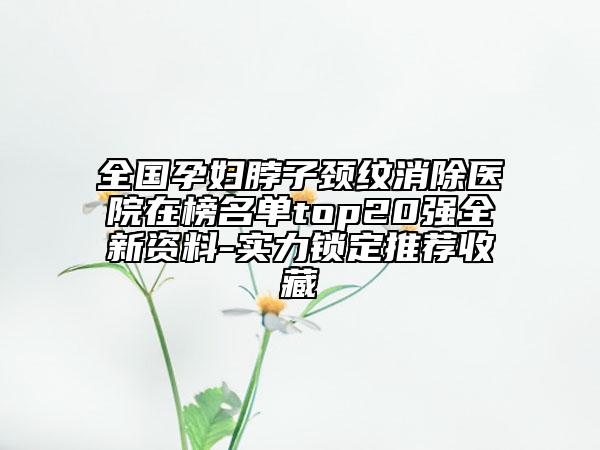全国孕妇脖子颈纹消除医院在榜名单top20强全新资料-实力锁定推荐收藏