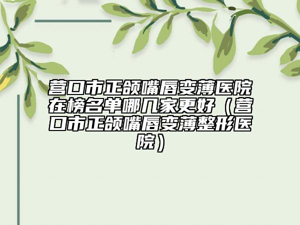 营口市正颌嘴唇变薄医院在榜名单哪几家更好（营口市正颌嘴唇变薄整形医院）