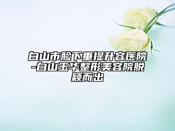 白山市脸下垂提升容医院-白山玉华整形美容院脱颖而出