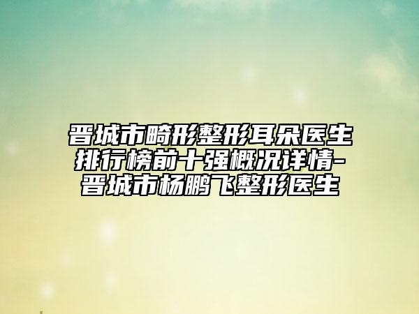 晋城市畸形整形耳朵医生排行榜前十强概况详情-晋城市杨鹏飞整形医生