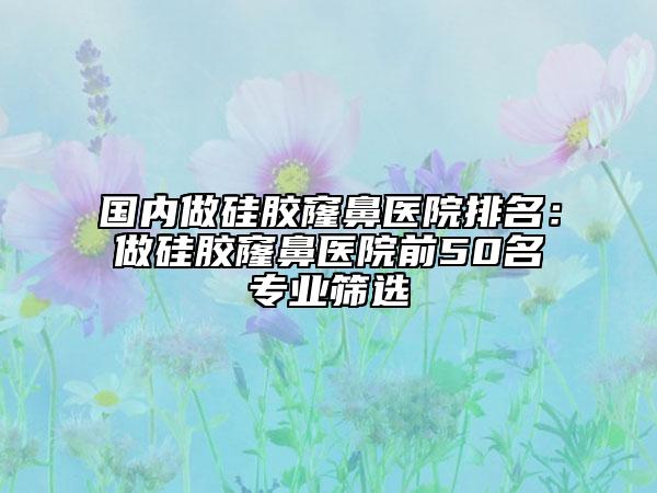 国内做硅胶窿鼻医院排名：做硅胶窿鼻医院前50名专业筛选
