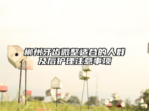 郴州牙齿微整适合的人群及后护理注意事项