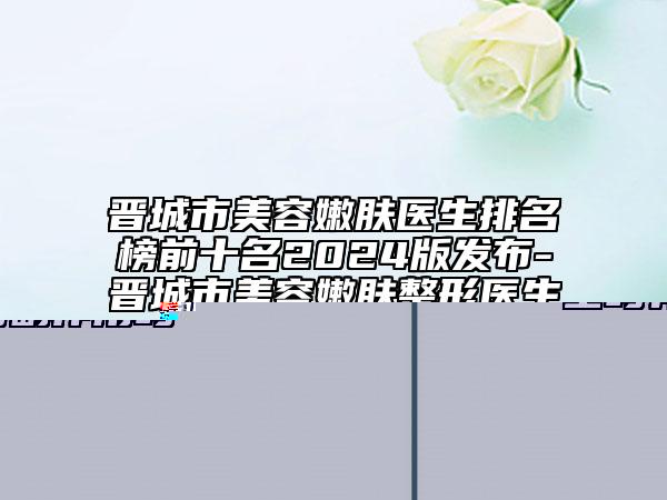晋城市美容嫩肤医生排名榜前十名2024版发布-晋城市美容嫩肤整形医生