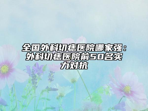 全国外科切痣医院哪家强：外科切痣医院前50名实力对抗