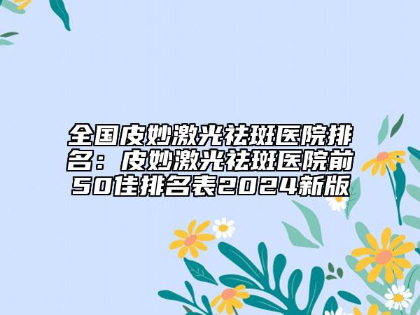 全国皮妙激光祛斑医院排名：皮妙激光祛斑医院前50佳排名表2024新版