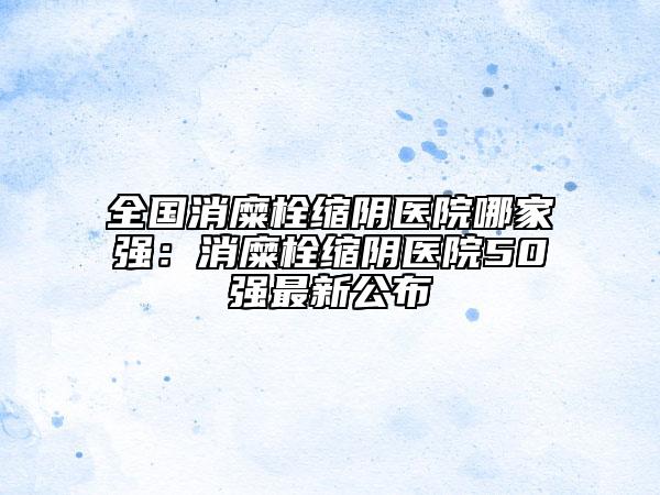 全国消糜栓缩阴医院哪家强：消糜栓缩阴医院50强最新公布