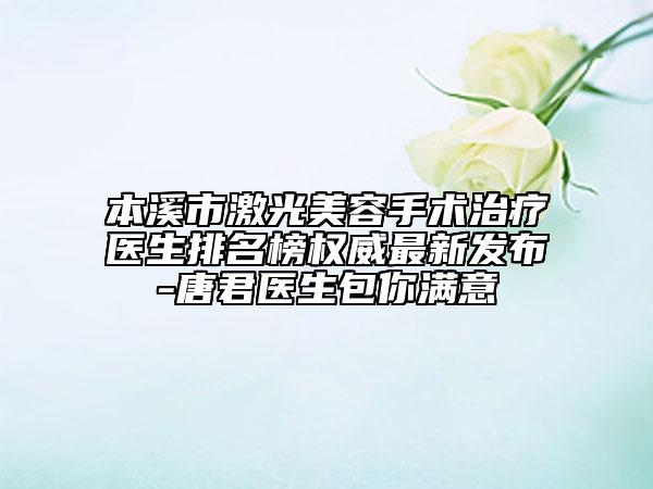 本溪市激光美容手术治疗医生排名榜权威最新发布-唐君医生包你满意