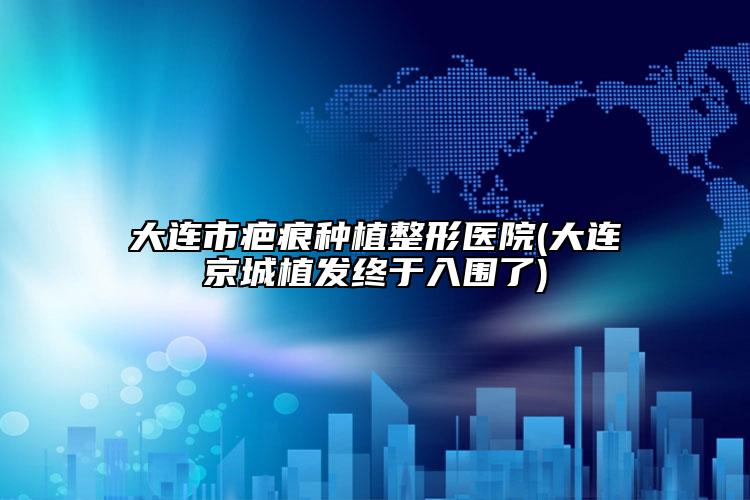大连市疤痕种植整形医院(大连京城植发终于入围了)