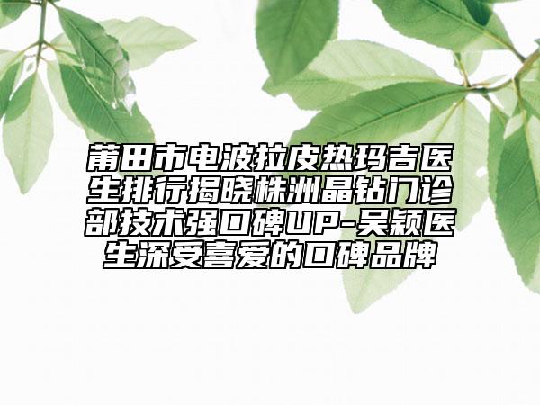 莆田市电波拉皮热玛吉医生排行揭晓株洲晶钻门诊部技术强口碑UP-吴颖医生深受喜爱的口碑品牌