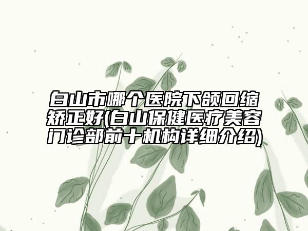 白山市哪个医院下颌回缩矫正好(白山保健医疗美容门诊部前十机构详细介绍)