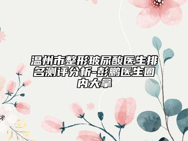 温州市整形玻尿酸医生排名测评分析-彭鹏医生圈内大拿