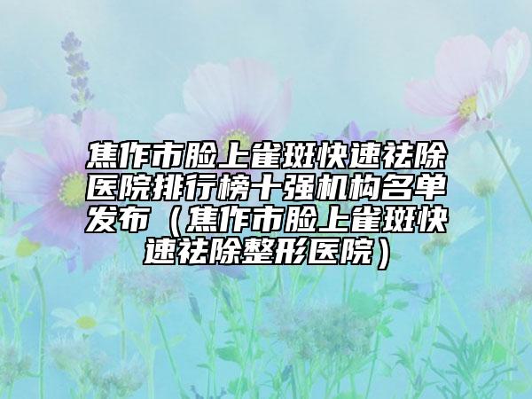 焦作市脸上雀斑快速祛除医院排行榜十强机构名单发布（焦作市脸上雀斑快速祛除整形医院）