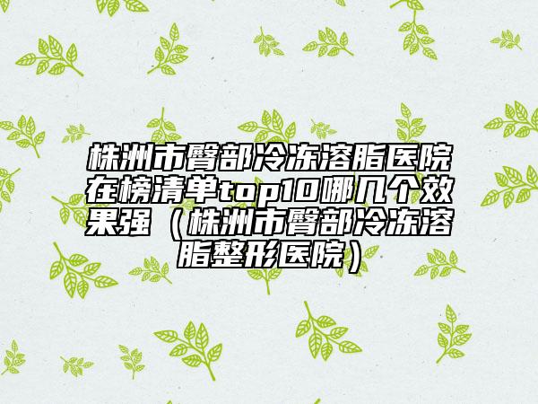 株洲市臀部冷冻溶脂医院在榜清单top10哪几个效果强（株洲市臀部冷冻溶脂整形医院）