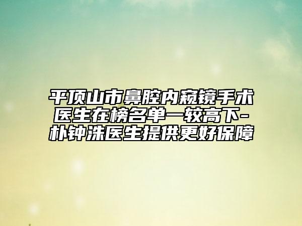 平顶山市鼻腔内窥镜手术医生在榜名单一较高下-朴钟洙医生提供更好保障