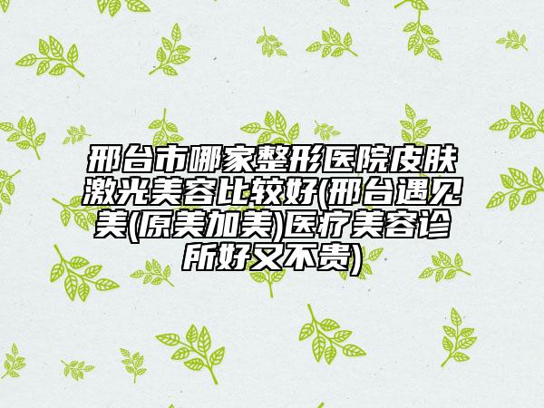 邢台市哪家整形医院皮肤激光美容比较好(邢台遇见美(原美加美)医疗美容诊所好又不贵)