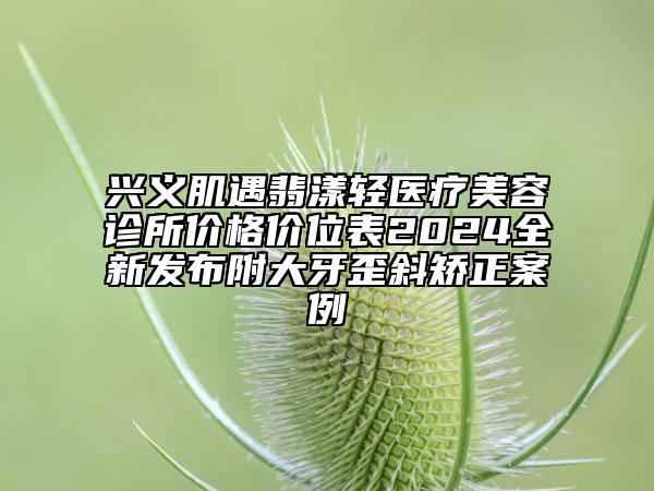 兴义肌遇翡漾轻医疗美容诊所价格价位表2024全新发布附大牙歪斜矫正案例