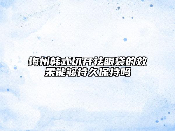 梅州韩式切开祛眼袋的效果能够持久保持吗