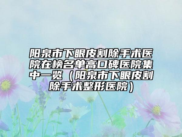 阳泉市下眼皮割除手术医院在榜名单高口碑医院集中一览（阳泉市下眼皮割除手术整形医院）