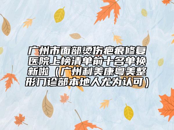 广州市面部烫伤疤痕修复医院上榜清单前十名单换新啦（广州利美康粤美整形门诊部本地人尤为认可）