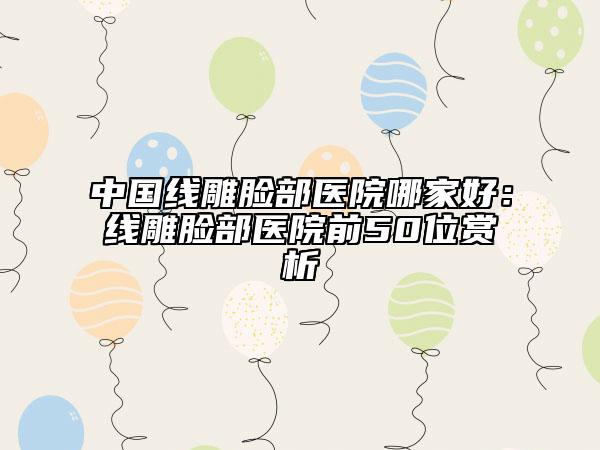 中国线雕脸部医院哪家好：线雕脸部医院前50位赏析
