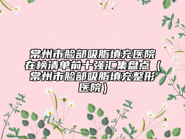 常州市脸部吸脂填充医院在榜清单前十强汇集盘点（常州市脸部吸脂填充整形医院）