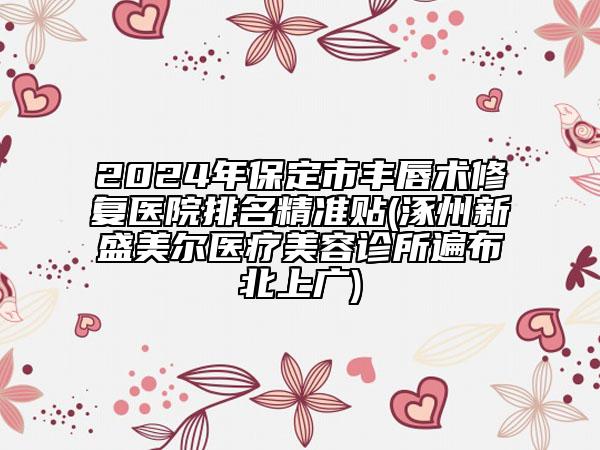 2024年保定市丰唇术修复医院排名精准贴(涿州新盛美尔医疗美容诊所遍布北上广)