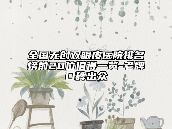 全国无创双眼皮医院排名榜前20位值得一览-老牌口碑出众