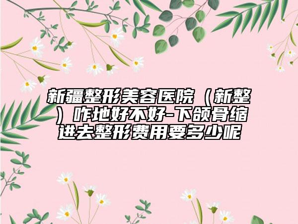 新疆整形美容医院（新整）咋地好不好-下颌骨缩进去整形费用要多少呢