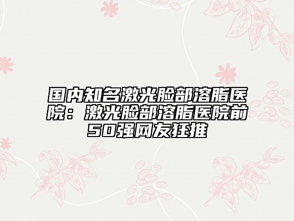 国内知名激光脸部溶脂医院：激光脸部溶脂医院前50强网友狂推