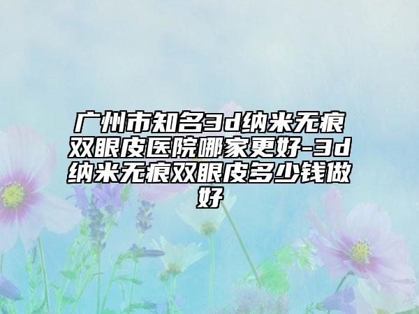 广州市知名3d纳米无痕双眼皮医院哪家更好-3d纳米无痕双眼皮多少钱做好