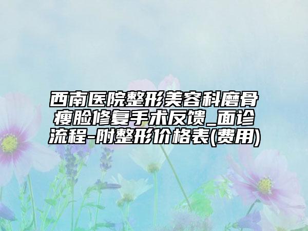 西南医院整形美容科磨骨瘦脸修复手术反馈_面诊流程-附整形价格表(费用)