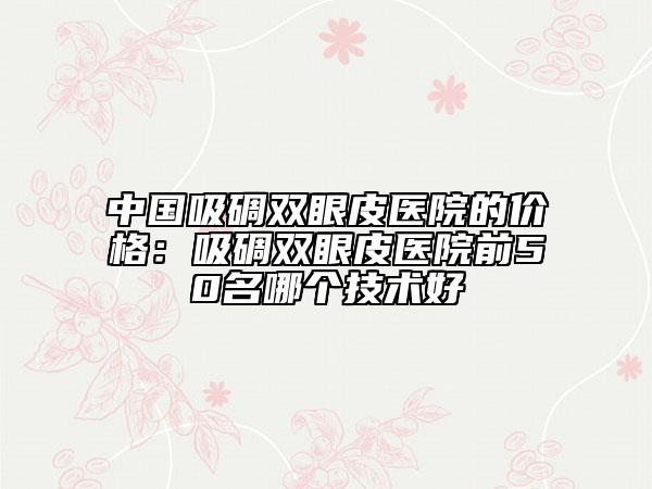 中国吸碉双眼皮医院的价格：吸碉双眼皮医院前50名哪个技术好