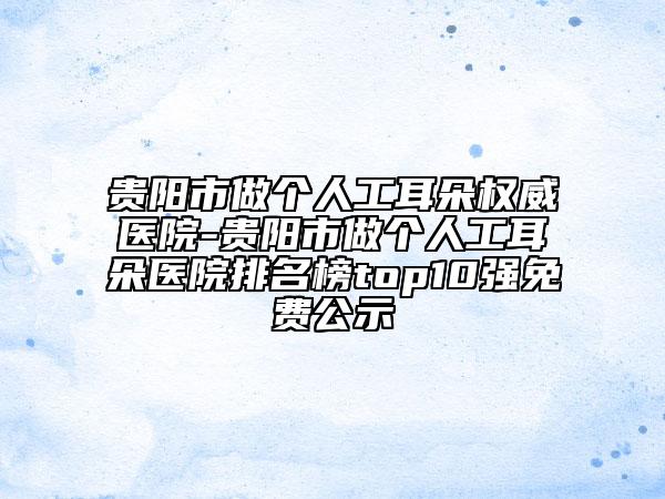 贵阳市做个人工耳朵权威医院-贵阳市做个人工耳朵医院排名榜top10强免费公示