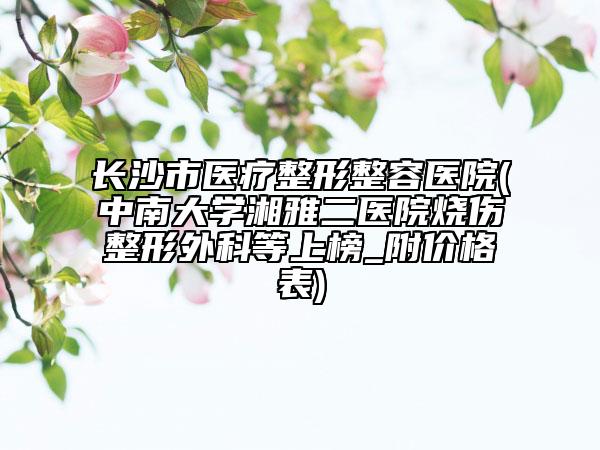 长沙市医疗整形整容医院(中南大学湘雅二医院烧伤整形外科等上榜_附价格表)