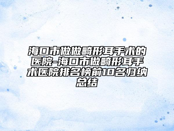 海口市做做畸形耳手术的医院-海口市做畸形耳手术医院排名榜前10名归纳总结