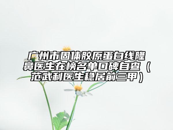 广州市固体胶原蛋白线隆鼻医生在榜名单口碑自查（范武利医生稳居前三甲）