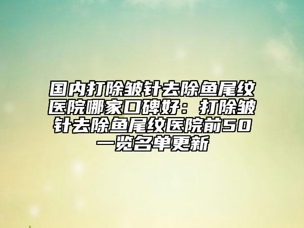国内打除皱针去除鱼尾纹医院哪家口碑好：打除皱针去除鱼尾纹医院前50一览名单更新