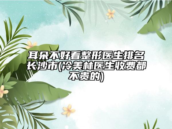 耳朵不好看整形医生排名长沙市(冷美林医生收费都不贵的)