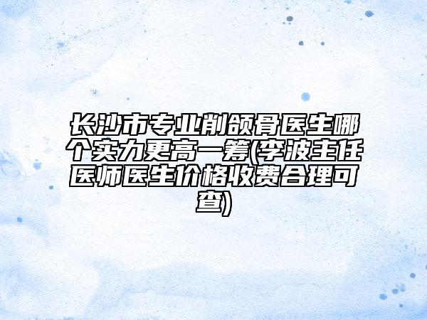 长沙市专业削颌骨医生哪个实力更高一筹(李波主任医师医生价格收费合理可查)