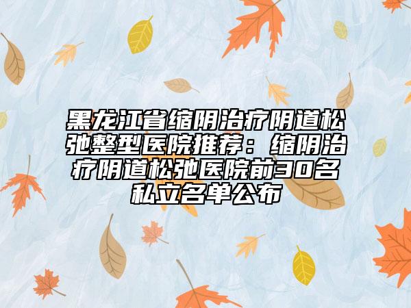 黑龙江省缩阴治疗阴道松弛整型医院推荐：缩阴治疗阴道松弛医院前30名私立名单公布