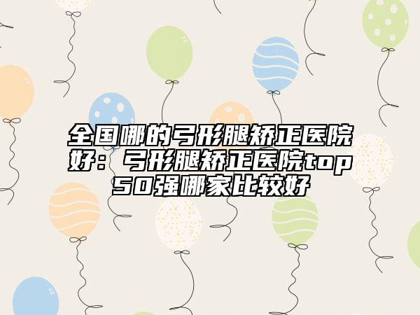 全国哪的弓形腿矫正医院好：弓形腿矫正医院top50强哪家比较好
