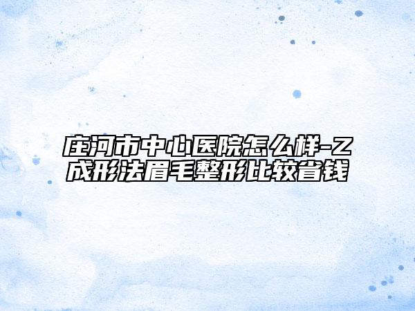 庄河市中心医院怎么样-Z成形法眉毛整形比较省钱